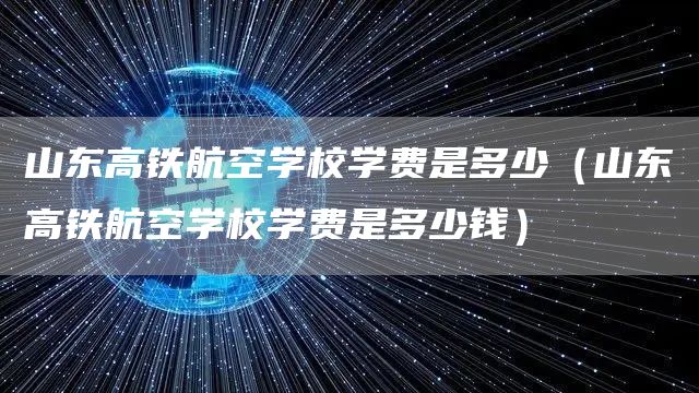 山东高铁航空学校学费是多少（山东高铁航空学校学费是多少钱）