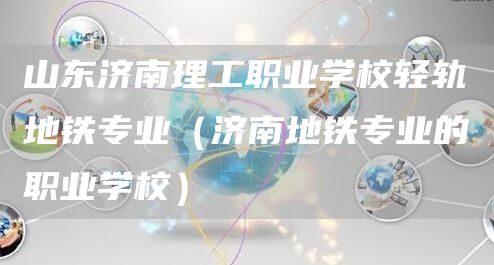 山东济南理工职业学校轻轨地铁专业（济南地铁专业的职业学校）