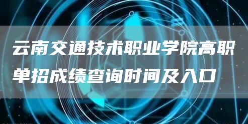  云南交通技术职业学院高职单招成绩查询时间及入口