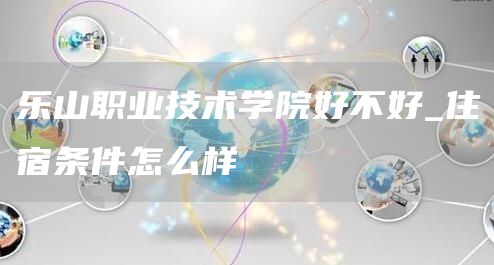  乐山职业技术学院好不好_住宿条件怎么样