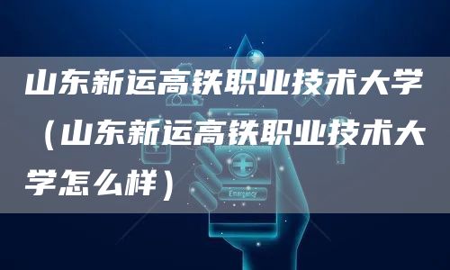 山东新运高铁职业技术大学（山东新运高铁职业技术大学怎么样）