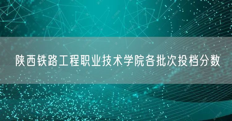 陕西铁路工程职业技术学院各批次投档分数