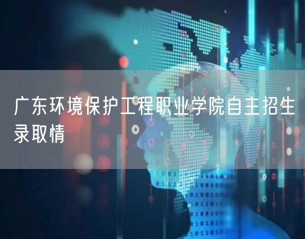 广东环境保护工程职业学院自主招生录取情