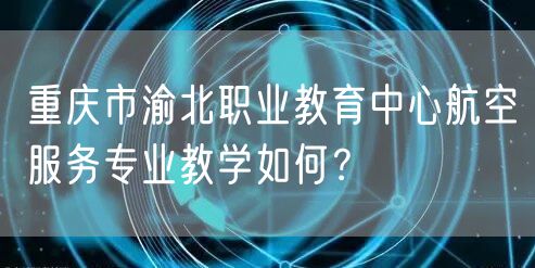 重庆市渝北职业教育中心航空服务专业教学如何？