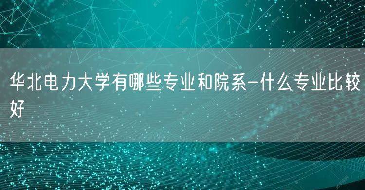 华北电力大学有哪些专业和院系-什么专业比较好