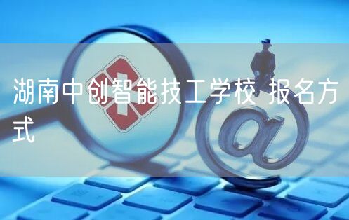  湖南中创智能技工学校 报名方式