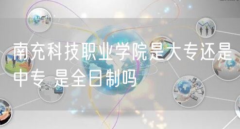 南充科技职业学院是大专还是中专 是全日制吗