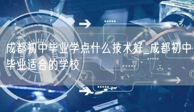 成都初中毕业学点什么技术好_成都初中毕业适合的学校