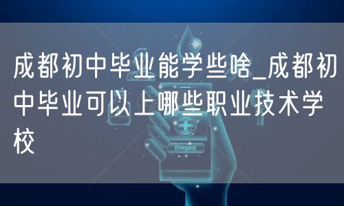 成都初中毕业能学些啥_成都初中毕业可以上哪些职业技术学校